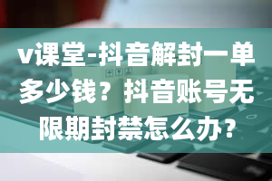 v课堂-抖音解封一单多少钱？抖音账号无限期封禁怎么办？