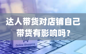 达人带货对店铺自己带货有影响吗？