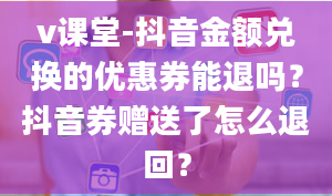 v课堂-抖音金额兑换的优惠券能退吗？抖音券赠送了怎么退回？