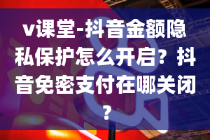 v课堂-抖音金额隐私保护怎么开启？抖音免密支付在哪关闭？