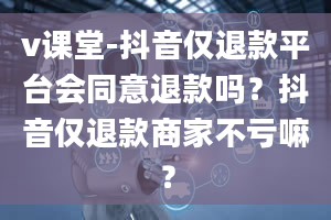 v课堂-抖音仅退款平台会同意退款吗？抖音仅退款商家不亏嘛？