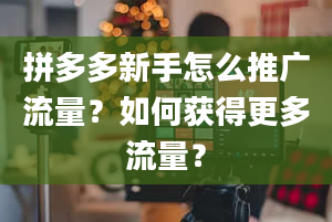 拼多多新手怎么推广流量？如何获得更多流量？