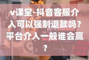 v课堂-抖音客服介入可以强制退款吗？平台介入一般谁会赢？