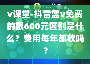 v课堂-抖音蓝v免费的跟600元区别是什么？费用每年都收吗？