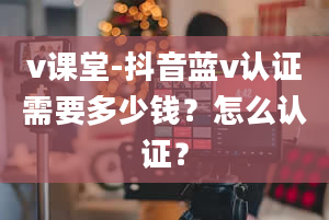 v课堂-抖音蓝v认证需要多少钱？怎么认证？