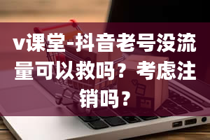 v课堂-抖音老号没流量可以救吗？考虑注销吗？