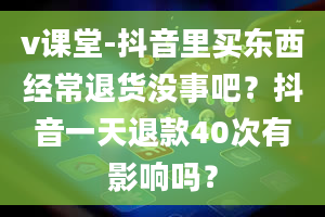 v课堂-抖音里买东西经常退货没事吧？抖音一天退款40次有影响吗？