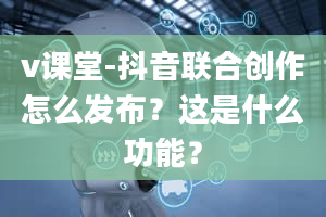 v课堂-抖音联合创作怎么发布？这是什么功能？