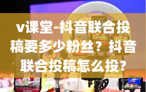 v课堂-抖音联合投稿要多少粉丝？抖音联合投稿怎么投？