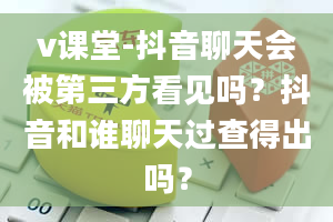 v课堂-抖音聊天会被第三方看见吗？抖音和谁聊天过查得出吗？