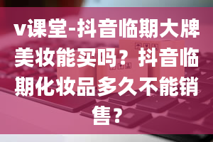 v课堂-抖音临期大牌美妆能买吗？抖音临期化妆品多久不能销售？