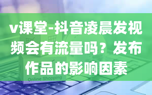 v课堂-抖音凌晨发视频会有流量吗？发布作品的影响因素