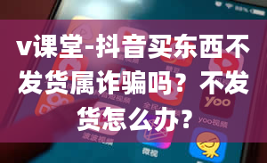 v课堂-抖音买东西不发货属诈骗吗？不发货怎么办？