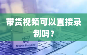 带货视频可以直接录制吗？