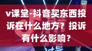 v课堂-抖音买东西投诉在什么地方？投诉有什么影响？