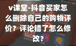 v课堂-抖音买家怎么删除自己的购物评价？评论错了怎么修改？