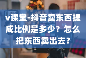 v课堂-抖音卖东西提成比例是多少？怎么把东西卖出去？