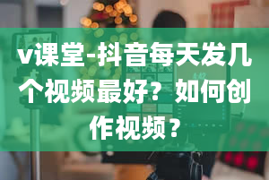 v课堂-抖音每天发几个视频最好？如何创作视频？