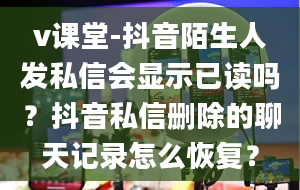 v课堂-抖音陌生人发私信会显示已读吗？抖音私信删除的聊天记录怎么恢复？