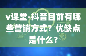 v课堂-抖音目前有哪些营销方式？优缺点是什么？