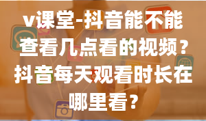 v课堂-抖音能不能查看几点看的视频？抖音每天观看时长在哪里看？