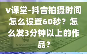 v课堂-抖音拍摄时间怎么设置60秒？怎么发3分钟以上的作品？