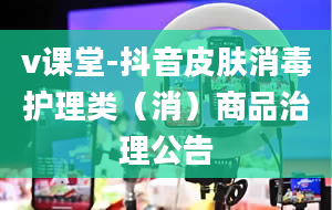 v课堂-抖音皮肤消毒护理类（消）商品治理公告