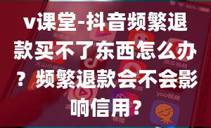 v课堂-抖音频繁退款买不了东西怎么办？频繁退款会不会影响信用？