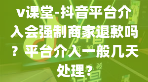 v课堂-抖音平台介入会强制商家退款吗？平台介入一般几天处理？