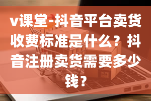 v课堂-抖音平台卖货收费标准是什么？抖音注册卖货需要多少钱？