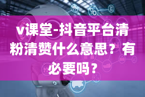 v课堂-抖音平台清粉清赞什么意思？有必要吗？