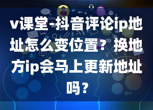 v课堂-抖音评论ip地址怎么变位置？换地方ip会马上更新地址吗？