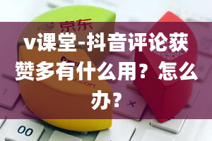 v课堂-抖音评论获赞多有什么用？怎么办？