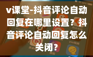 v课堂-抖音评论自动回复在哪里设置？抖音评论自动回复怎么关闭？