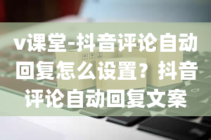 v课堂-抖音评论自动回复怎么设置？抖音评论自动回复文案