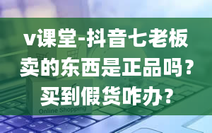 v课堂-抖音七老板卖的东西是正品吗？买到假货咋办？