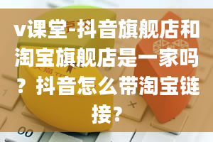 v课堂-抖音旗舰店和淘宝旗舰店是一家吗？抖音怎么带淘宝链接？