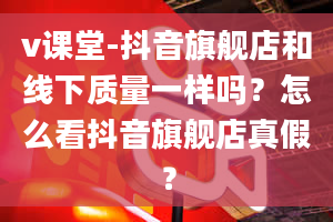 v课堂-抖音旗舰店和线下质量一样吗？怎么看抖音旗舰店真假？