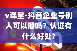 v课堂-抖音企业号别人可以播吗？认证有什么好处？