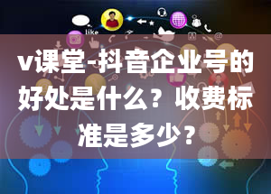 v课堂-抖音企业号的好处是什么？收费标准是多少？