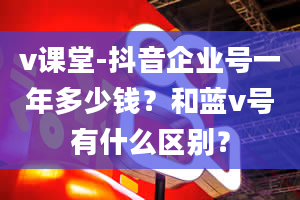 v课堂-抖音企业号一年多少钱？和蓝v号有什么区别？