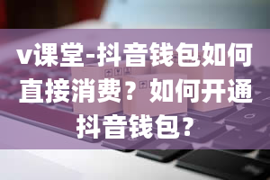 v课堂-抖音钱包如何直接消费？如何开通抖音钱包？