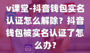 v课堂-抖音钱包实名认证怎么解除？抖音钱包被实名认证了怎么办？