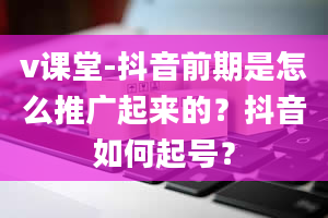 v课堂-抖音前期是怎么推广起来的？抖音如何起号？