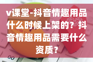 v课堂-抖音情趣用品什么时候上架的？抖音情趣用品需要什么资质？