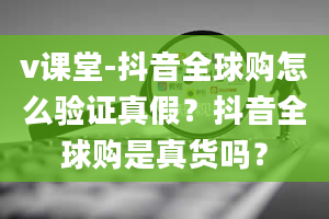 v课堂-抖音全球购怎么验证真假？抖音全球购是真货吗？