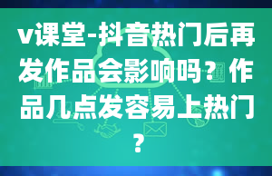 v课堂-抖音热门后再发作品会影响吗？作品几点发容易上热门？