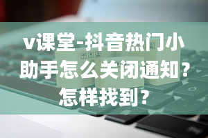 v课堂-抖音热门小助手怎么关闭通知？怎样找到？