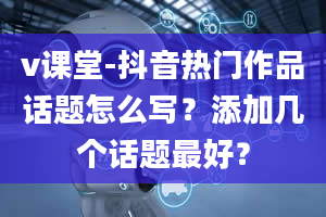 v课堂-抖音热门作品话题怎么写？添加几个话题最好？