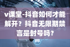 v课堂-抖音如何才能解开？抖音无限期禁言是封号吗？